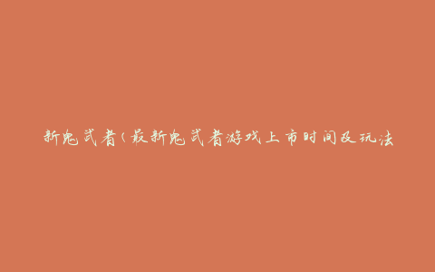 新鬼武者(最新鬼武者游戏上市时间及玩法介绍)