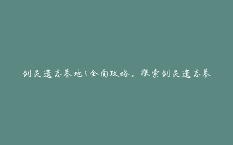 剑灵遗忘墓地(全面攻略，探索剑灵遗忘墓地的秘密)
