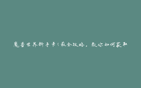 魔兽世界新手卡(最全攻略，教你如何获取和使用新手卡)