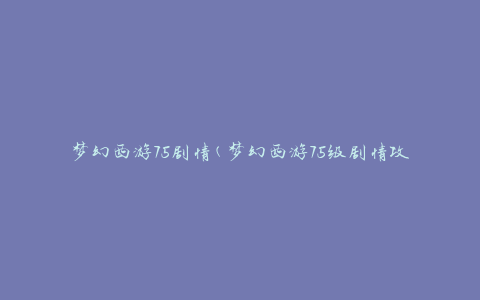 梦幻西游75剧情(梦幻西游75级剧情攻略及剧情介绍)