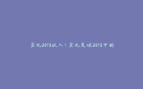 实况2013妖人(实况足球2013中的顶级球员角色介绍)