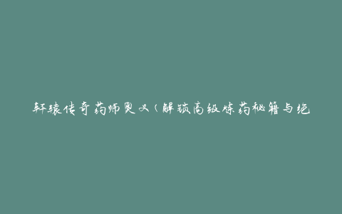 轩辕传奇药师奥义(解锁高级炼药秘籍与绝世神药)