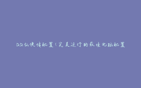 QQ仙侠传配置(完美运行的最佳电脑配置推荐)
