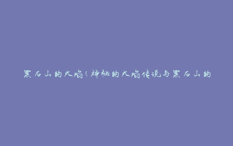 黑石山的火焰(神秘的火焰传说与黑石山的奇观)