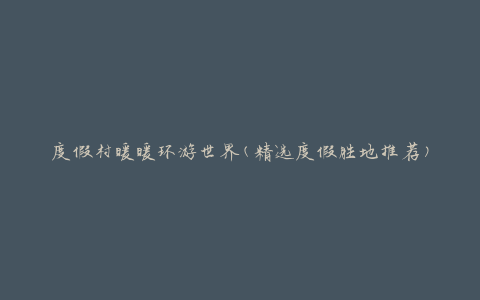 度假村暖暖环游世界(精选度假胜地推荐)