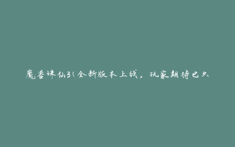 魔兽诛仙3(全新版本上线，玩家期待已久的魔幻修仙世界再现)