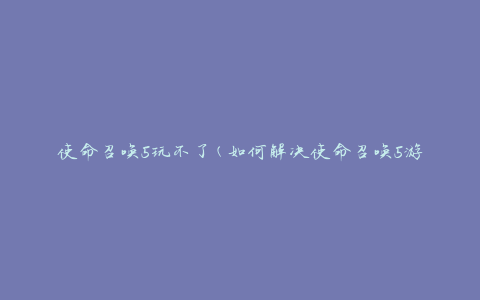 使命召唤5玩不了(如何解决使命召唤5游戏无法运行的问题)