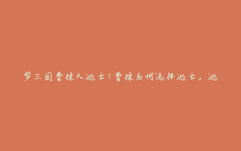 梦三国曹操大逃亡(曹操为何选择逃亡，逃亡路线及背后的故事揭秘)