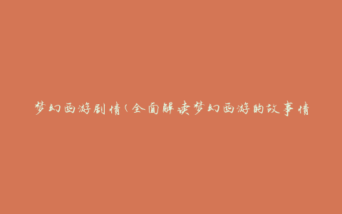 梦幻西游剧情(全面解读梦幻西游的故事情节及剧情发展)