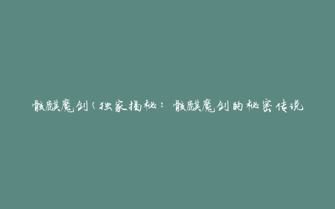 骸麒魔剑(独家揭秘：骸麒魔剑的秘密传说)