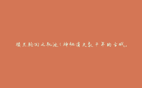 楼兰轮回之轨迹(神秘消失数千年的古城，重现在世人面前)