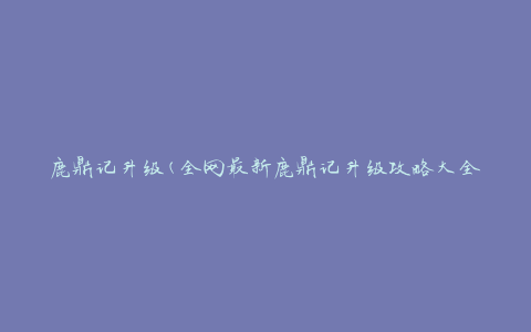 鹿鼎记升级(全网最新鹿鼎记升级攻略大全)