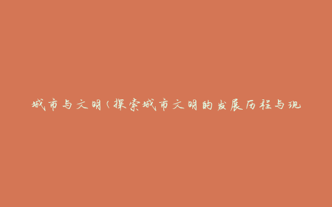 城市与文明(探索城市文明的发展历程与现状)