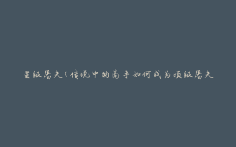 星级屠夫(传说中的高手如何成为顶级屠夫)