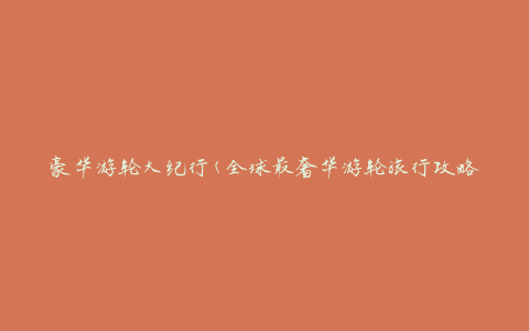 豪华游轮大纪行(全球最奢华游轮旅行攻略)