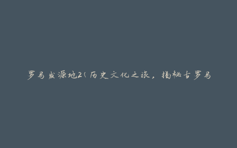 罗马发源地2(历史文化之旅，揭秘古罗马帝国的起源地)