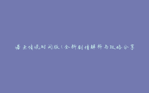 诺亚传说时间版(全新剧情解析与攻略分享)