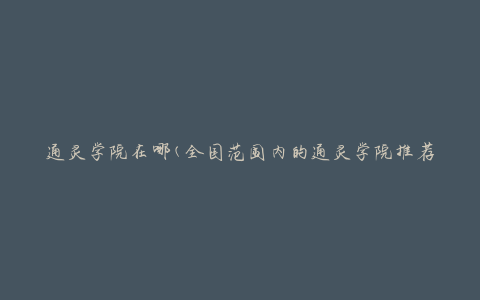 通灵学院在哪(全国范围内的通灵学院推荐及地址查询)