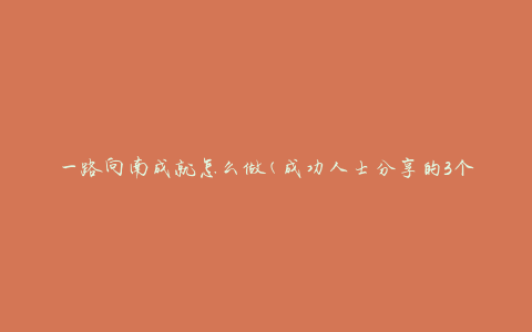 一路向南成就怎么做(成功人士分享的3个关键步骤)