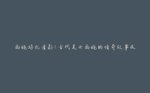 西施游龙清影(古代美女西施的传奇故事及其影响)