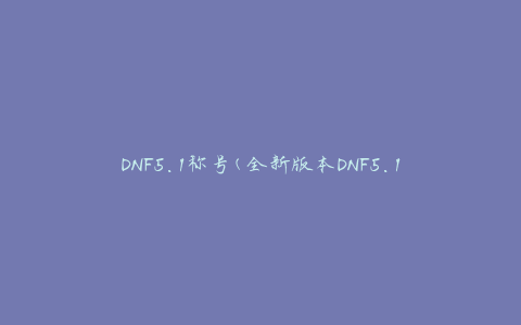 DNF5.1称号(全新版本DNF5.1称号获取攻略)