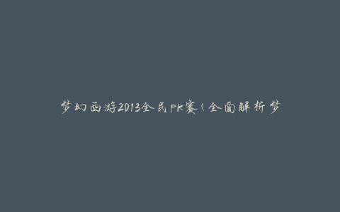 梦幻西游2013全民pk赛(全面解析梦幻西游2013年度全民pk赛规则与奖励)
