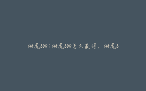 附魔300(附魔300怎么获得，附魔300需要什么材料)