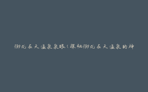 御龙在天温泉泉眼(探秘御龙在天温泉的神秘泉眼)