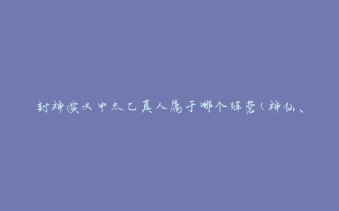 封神演义中太乙真人属于哪个阵营(神仙、封神榜、阵营分布)