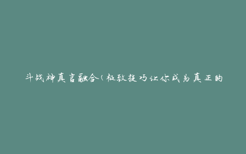 斗战神真言融合(极致技巧让你成为真正的战神)