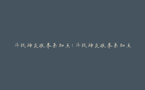 斗战神灵猴拳系加点(斗战神灵猴拳系加点攻略及技能选择)