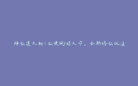 神仙道太初(仙侠网游大作，全新修仙玩法揭秘)