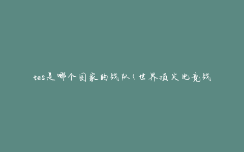 tes是哪个国家的战队(世界顶尖电竞战队的国籍揭秘)