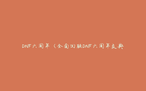 DNF六周年（全面回顾DNF六周年庆典活动，精彩纷呈）