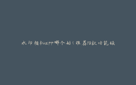 水印相机app哪个好(推荐10款功能强大的水印相机应用)