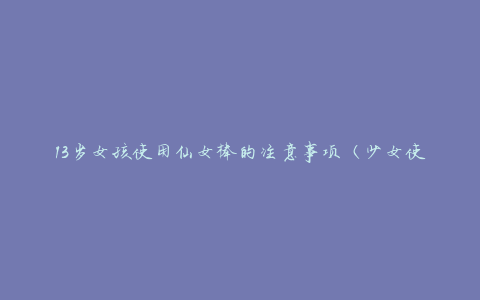 13岁女孩使用仙女棒的注意事项（少女使用仙女棒的安全须知）