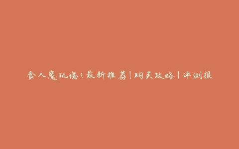 食人魔玩偶(最新推荐|购买攻略|评测报告)