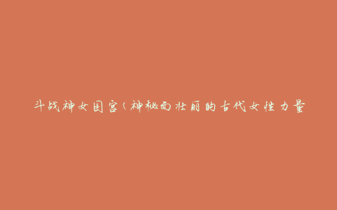 斗战神女国宫(神秘而壮丽的古代女性力量之殿)