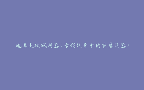 炮车是攻城利器(古代战争中的重要武器)