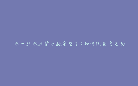 你一旦你这辈子就定型了(如何改变自己的形象与气质)
