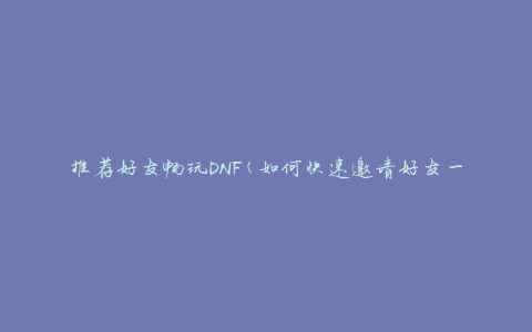 推荐好友畅玩DNF(如何快速邀请好友一起畅玩DNF)