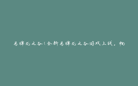 马牌龙之谷(全新马牌龙之谷游戏上线，畅享冒险乐趣)
