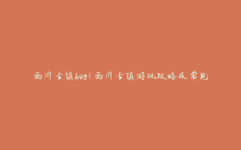 西川古镇bug(西川古镇游玩攻略及常见问题解答)