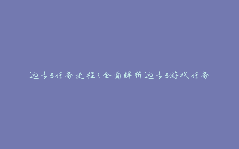 远古3任务流程(全面解析远古3游戏任务流程攻略)