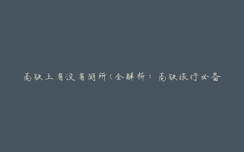 高铁上有没有厕所(全解析：高铁旅行必备，详细介绍高铁车厢内厕所设施)