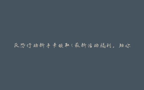 反恐行动新手卡领取(最新活动福利，助你成为反恐行动高手)