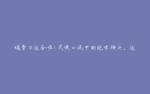 螭骨刀适合谁(武侠小说中的绝世神兵，适合武功高强者使用)