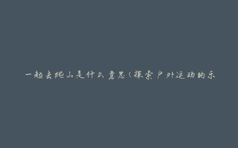 一起去爬山是什么意思(探索户外运动的乐趣与挑战)