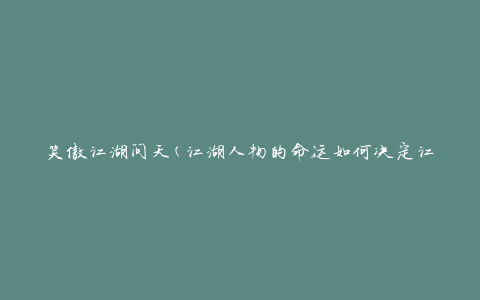 笑傲江湖问天(江湖人物的命运如何决定江湖)