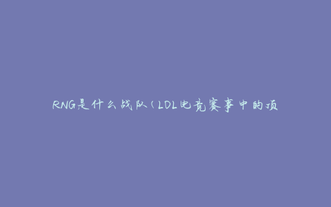 RNG是什么战队(LOL电竞赛事中的顶级战队)